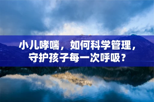 小儿哮喘，如何科学管理，守护孩子每一次呼吸？