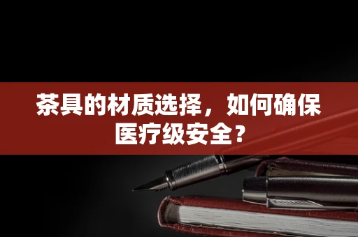 茶具的材质选择，如何确保医疗级安全？