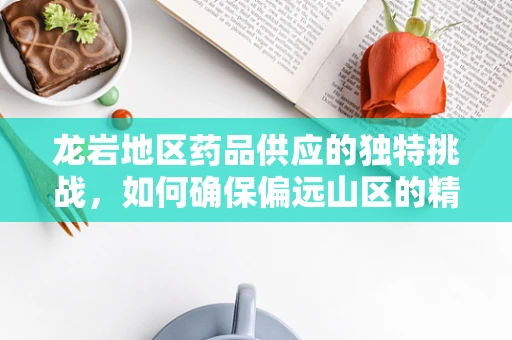 龙岩地区药品供应的独特挑战，如何确保偏远山区的精准用药？