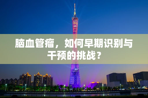 脑血管瘤，如何早期识别与干预的挑战？