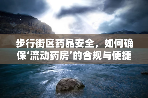 步行街区药品安全，如何确保‘流动药房’的合规与便捷？