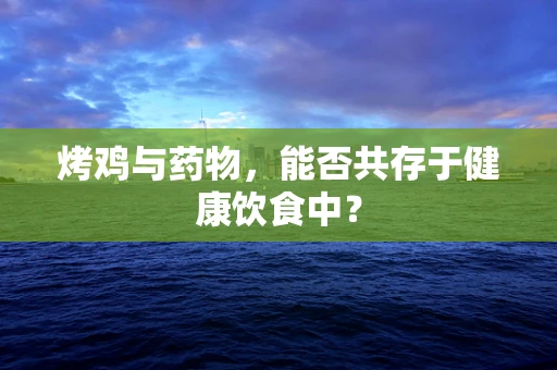 烤鸡与药物，能否共存于健康饮食中？