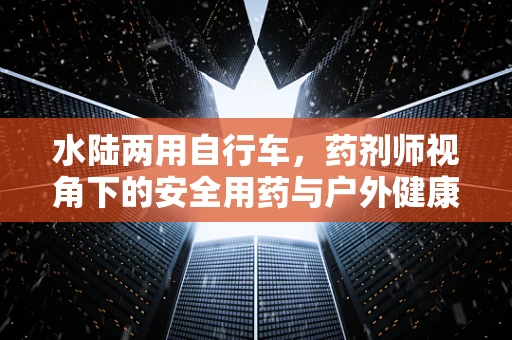 水陆两用自行车，药剂师视角下的安全用药与户外健康挑战