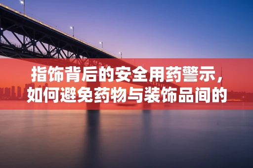 指饰背后的安全用药警示，如何避免药物与装饰品间的潜在冲突？