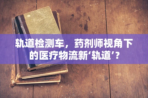 轨道检测车，药剂师视角下的医疗物流新‘轨道’？