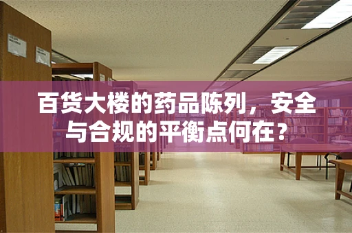 百货大楼的药品陈列，安全与合规的平衡点何在？