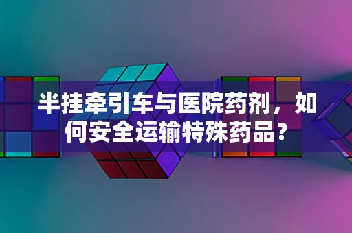 半挂牵引车与医院药剂，如何安全运输特殊药品？