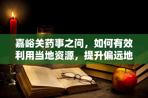 嘉峪关药事之问，如何有效利用当地资源，提升偏远地区药品可及性？