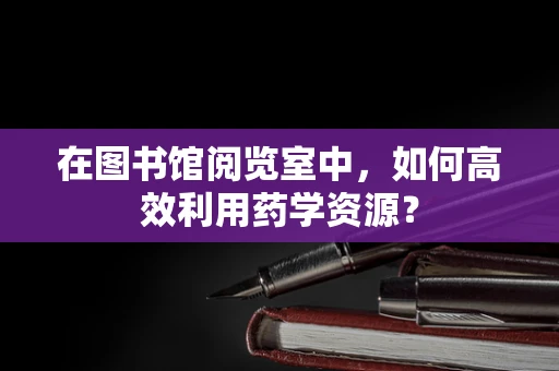 在图书馆阅览室中，如何高效利用药学资源？