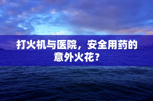 打火机与医院，安全用药的意外火花？