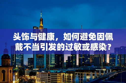 头饰与健康，如何避免因佩戴不当引发的过敏或感染？