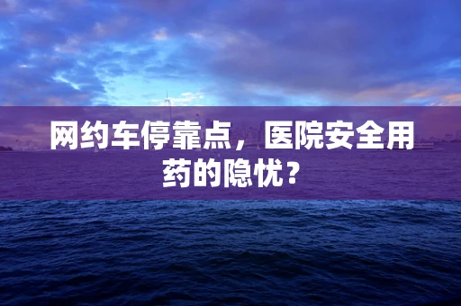 网约车停靠点，医院安全用药的隐忧？