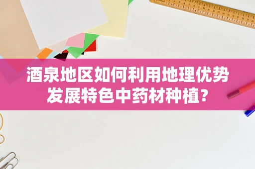 酒泉地区如何利用地理优势发展特色中药材种植？