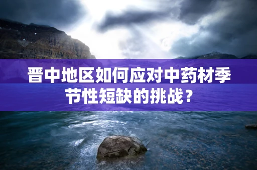 晋中地区如何应对中药材季节性短缺的挑战？