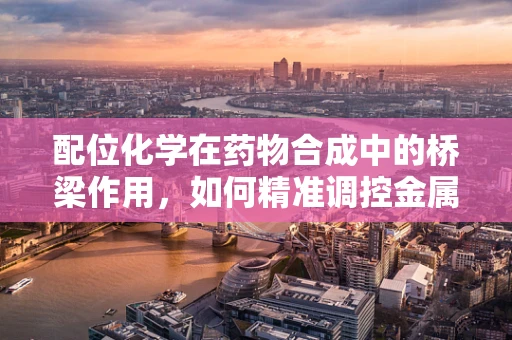 配位化学在药物合成中的桥梁作用，如何精准调控金属离子与配体的结合？