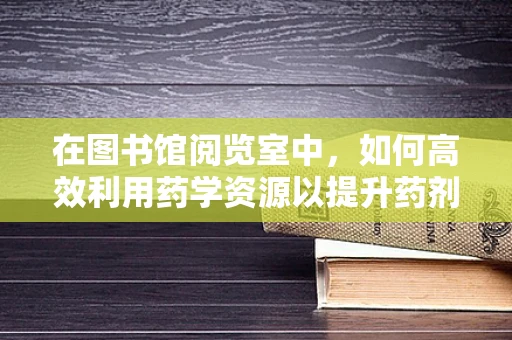 在图书馆阅览室中，如何高效利用药学资源以提升药剂师专业能力？