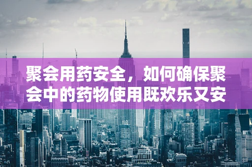 聚会用药安全，如何确保聚会中的药物使用既欢乐又安心？