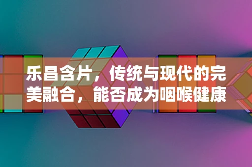 乐昌含片，传统与现代的完美融合，能否成为咽喉健康的‘乐昌’之选？