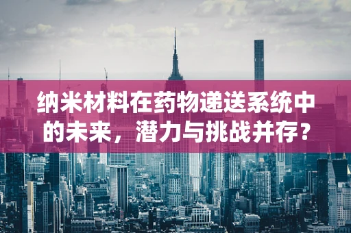 纳米材料在药物递送系统中的未来，潜力与挑战并存？