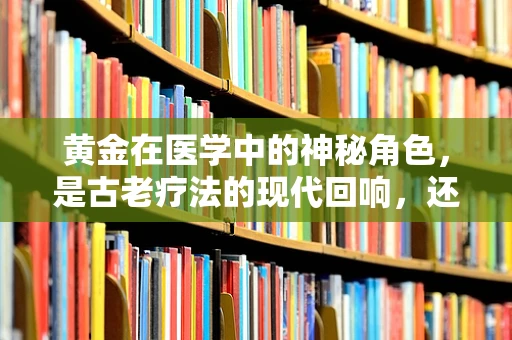 黄金在医学中的神秘角色，是古老疗法的现代回响，还是纯粹的传说？