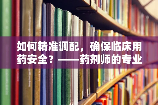 如何精准调配，确保临床用药安全？——药剂师的专业视角