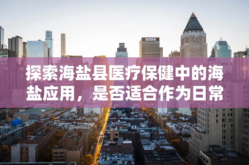 探索海盐县医疗保健中的海盐应用，是否适合作为日常补盐选择？