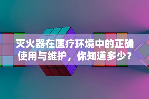 灭火器在医疗环境中的正确使用与维护，你知道多少？