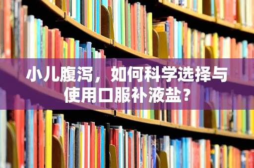 小儿腹泻，如何科学选择与使用口服补液盐？