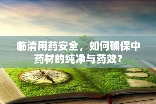 临清用药安全，如何确保中药材的纯净与药效？