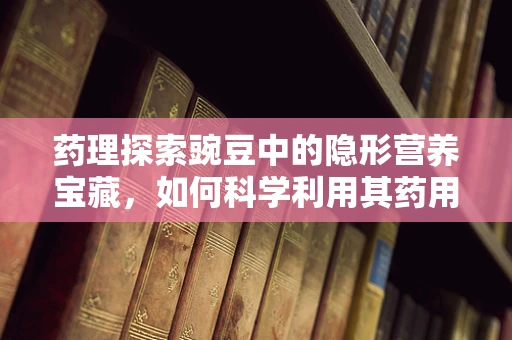 药理探索豌豆中的隐形营养宝藏，如何科学利用其药用价值？