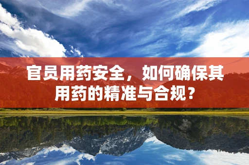 官员用药安全，如何确保其用药的精准与合规？