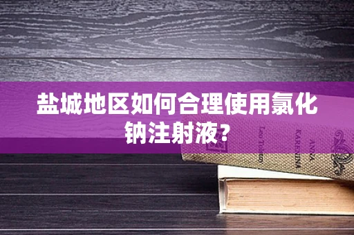 盐城地区如何合理使用氯化钠注射液？