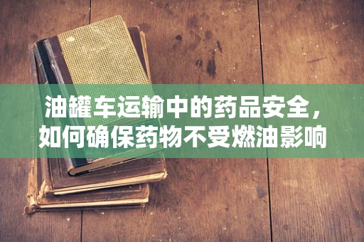 油罐车运输中的药品安全，如何确保药物不受燃油影响？