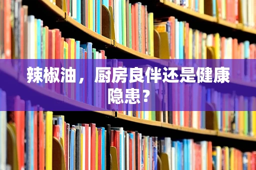 辣椒油，厨房良伴还是健康隐患？