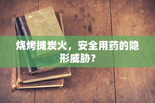 烧烤摊炭火，安全用药的隐形威胁？