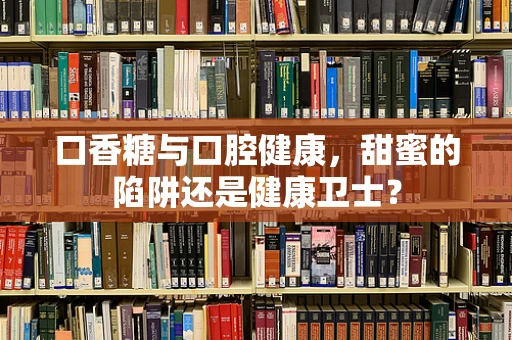 口香糖与口腔健康，甜蜜的陷阱还是健康卫士？