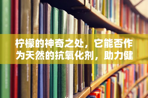 柠檬的神奇之处，它能否作为天然的抗氧化剂，助力健康？