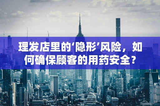 理发店里的‘隐形’风险，如何确保顾客的用药安全？