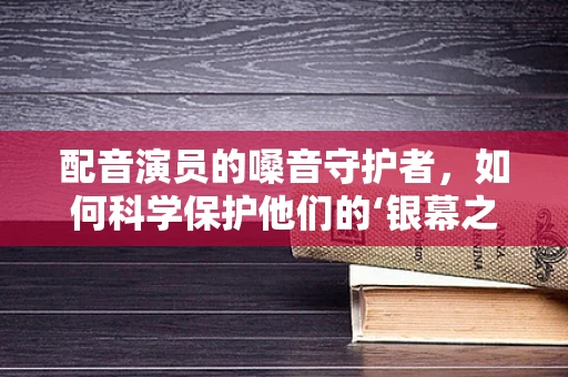 配音演员的嗓音守护者，如何科学保护他们的‘银幕之声’？