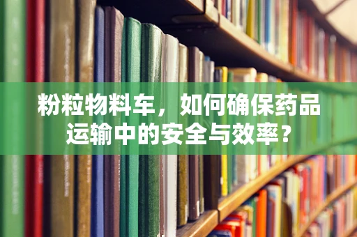 粉粒物料车，如何确保药品运输中的安全与效率？