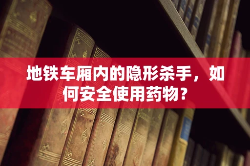 地铁车厢内的隐形杀手，如何安全使用药物？