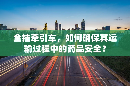 全挂牵引车，如何确保其运输过程中的药品安全？