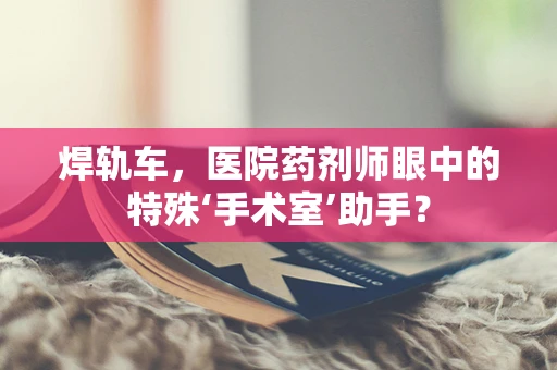 焊轨车，医院药剂师眼中的特殊‘手术室’助手？