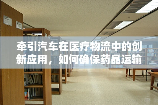 牵引汽车在医疗物流中的创新应用，如何确保药品运输的安全与效率？