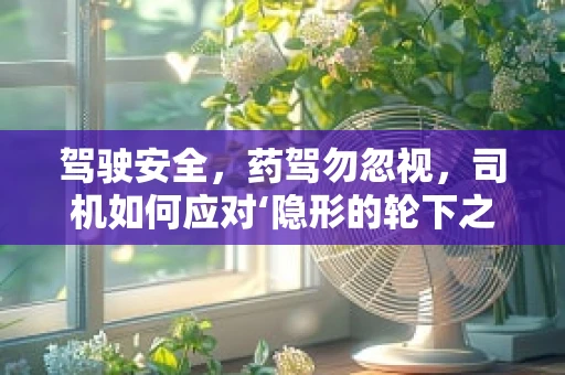 驾驶安全，药驾勿忽视，司机如何应对‘隐形的轮下之危’？