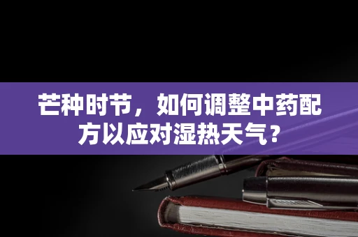 芒种时节，如何调整中药配方以应对湿热天气？