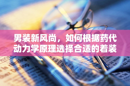 男装新风尚，如何根据药代动力学原理选择合适的着装？