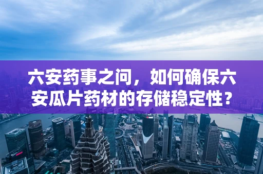 六安药事之问，如何确保六安瓜片药材的存储稳定性？