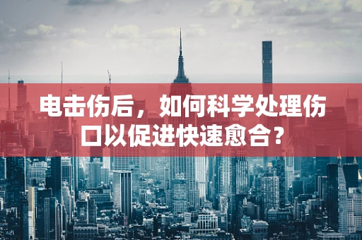 电击伤后，如何科学处理伤口以促进快速愈合？