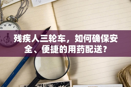 残疾人三轮车，如何确保安全、便捷的用药配送？